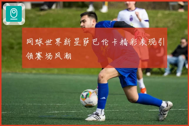 网球世界新星萨巴伦卡精彩表现引领赛场风潮