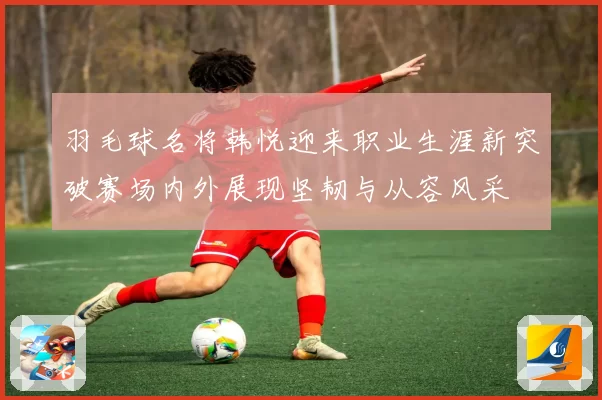 羽毛球名将韩悦迎来职业生涯新突破赛场内外展现坚韧与从容风采