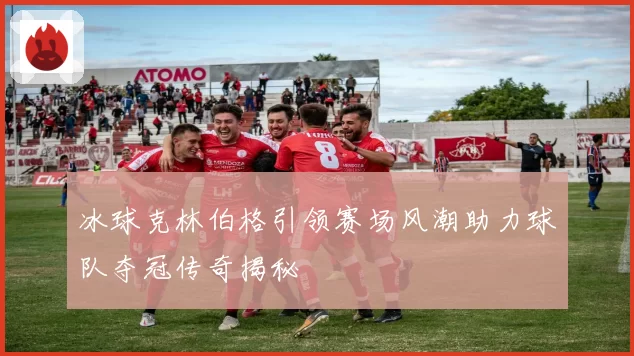 冰球克林伯格引领赛场风潮助力球队夺冠传奇揭秘