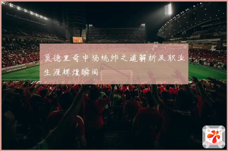 莫德里奇中场统帅之道解析及职业生涯辉煌瞬间