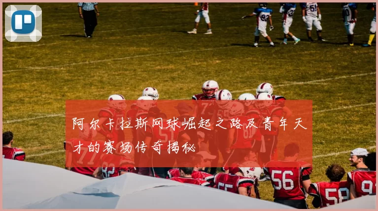 阿尔卡拉斯网球崛起之路及青年天才的赛场传奇揭秘